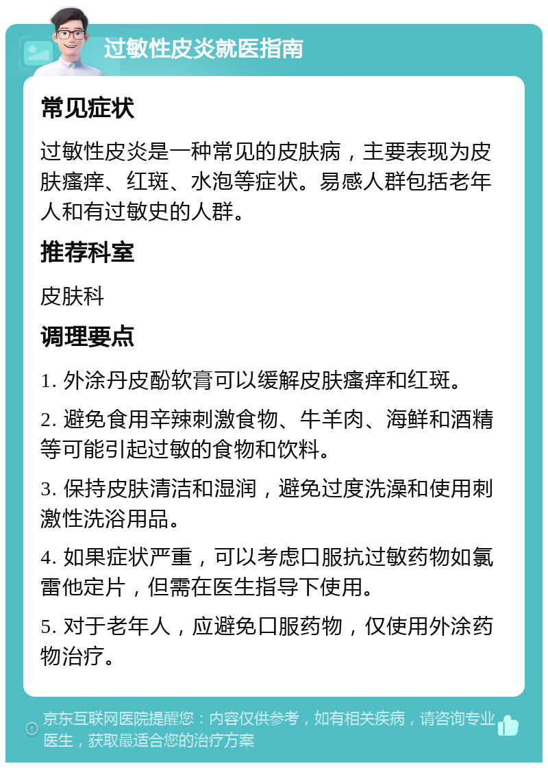 过敏性皮炎就医指南 常见症状 过敏性皮炎是一种常见的皮肤病，主要表现为皮肤瘙痒、红斑、水泡等症状。易感人群包括老年人和有过敏史的人群。 推荐科室 皮肤科 调理要点 1. 外涂丹皮酚软膏可以缓解皮肤瘙痒和红斑。 2. 避免食用辛辣刺激食物、牛羊肉、海鲜和酒精等可能引起过敏的食物和饮料。 3. 保持皮肤清洁和湿润，避免过度洗澡和使用刺激性洗浴用品。 4. 如果症状严重，可以考虑口服抗过敏药物如氯雷他定片，但需在医生指导下使用。 5. 对于老年人，应避免口服药物，仅使用外涂药物治疗。