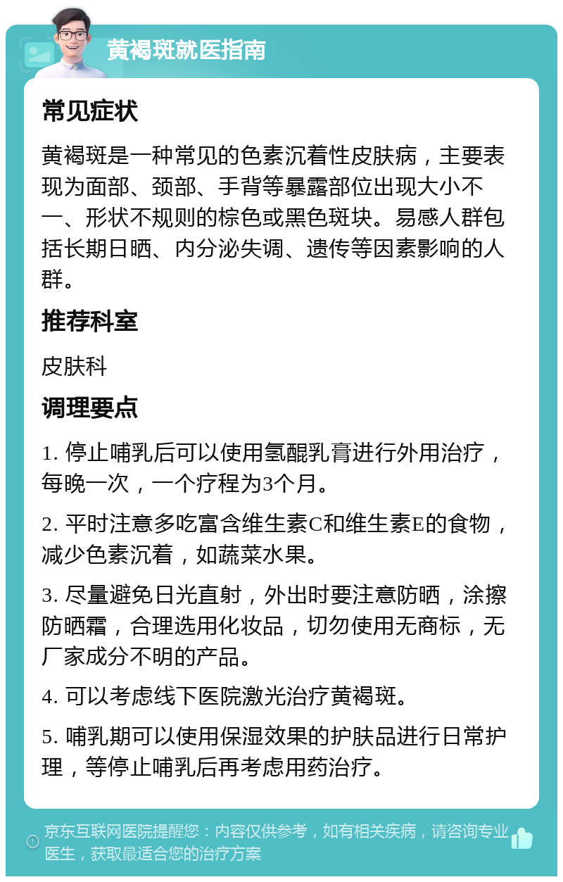 黄褐斑就医指南 常见症状 黄褐斑是一种常见的色素沉着性皮肤病，主要表现为面部、颈部、手背等暴露部位出现大小不一、形状不规则的棕色或黑色斑块。易感人群包括长期日晒、内分泌失调、遗传等因素影响的人群。 推荐科室 皮肤科 调理要点 1. 停止哺乳后可以使用氢醌乳膏进行外用治疗，每晚一次，一个疗程为3个月。 2. 平时注意多吃富含维生素C和维生素E的食物，减少色素沉着，如蔬菜水果。 3. 尽量避免日光直射，外出时要注意防晒，涂擦防晒霜，合理选用化妆品，切勿使用无商标，无厂家成分不明的产品。 4. 可以考虑线下医院激光治疗黄褐斑。 5. 哺乳期可以使用保湿效果的护肤品进行日常护理，等停止哺乳后再考虑用药治疗。