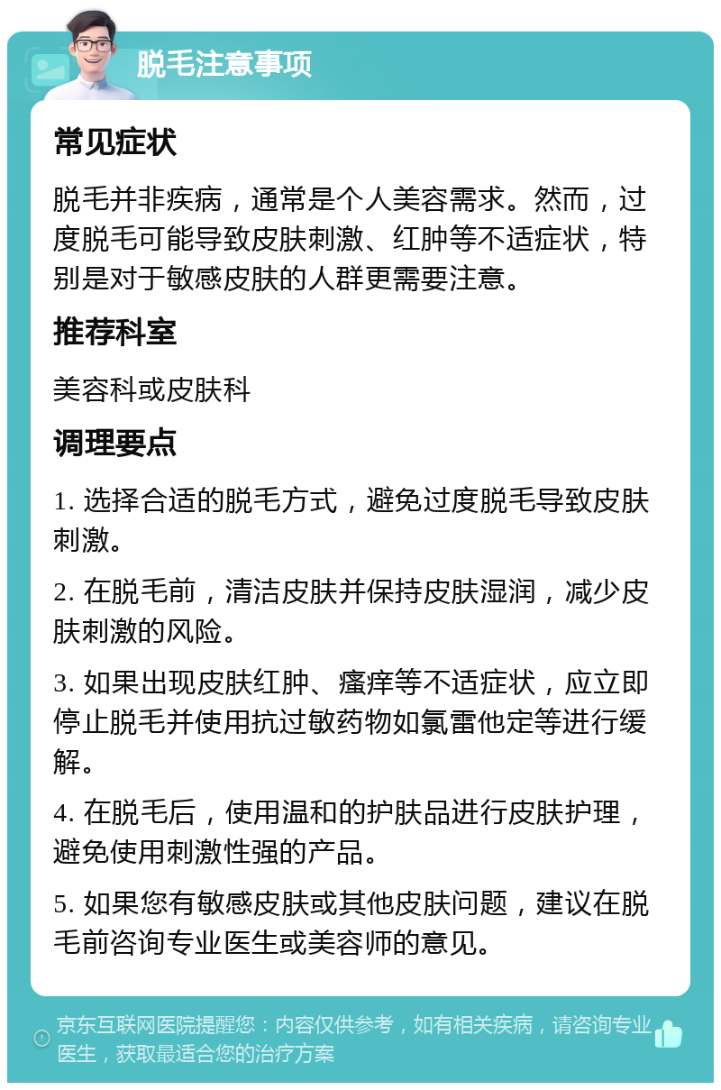 脱毛注意事项 常见症状 脱毛并非疾病，通常是个人美容需求。然而，过度脱毛可能导致皮肤刺激、红肿等不适症状，特别是对于敏感皮肤的人群更需要注意。 推荐科室 美容科或皮肤科 调理要点 1. 选择合适的脱毛方式，避免过度脱毛导致皮肤刺激。 2. 在脱毛前，清洁皮肤并保持皮肤湿润，减少皮肤刺激的风险。 3. 如果出现皮肤红肿、瘙痒等不适症状，应立即停止脱毛并使用抗过敏药物如氯雷他定等进行缓解。 4. 在脱毛后，使用温和的护肤品进行皮肤护理，避免使用刺激性强的产品。 5. 如果您有敏感皮肤或其他皮肤问题，建议在脱毛前咨询专业医生或美容师的意见。