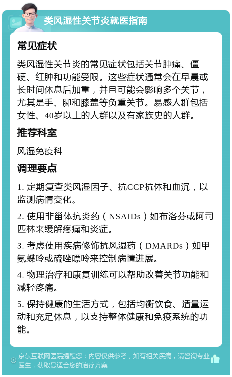 类风湿性关节炎就医指南 常见症状 类风湿性关节炎的常见症状包括关节肿痛、僵硬、红肿和功能受限。这些症状通常会在早晨或长时间休息后加重，并且可能会影响多个关节，尤其是手、脚和膝盖等负重关节。易感人群包括女性、40岁以上的人群以及有家族史的人群。 推荐科室 风湿免疫科 调理要点 1. 定期复查类风湿因子、抗CCP抗体和血沉，以监测病情变化。 2. 使用非甾体抗炎药（NSAIDs）如布洛芬或阿司匹林来缓解疼痛和炎症。 3. 考虑使用疾病修饰抗风湿药（DMARDs）如甲氨蝶呤或硫唑嘌呤来控制病情进展。 4. 物理治疗和康复训练可以帮助改善关节功能和减轻疼痛。 5. 保持健康的生活方式，包括均衡饮食、适量运动和充足休息，以支持整体健康和免疫系统的功能。