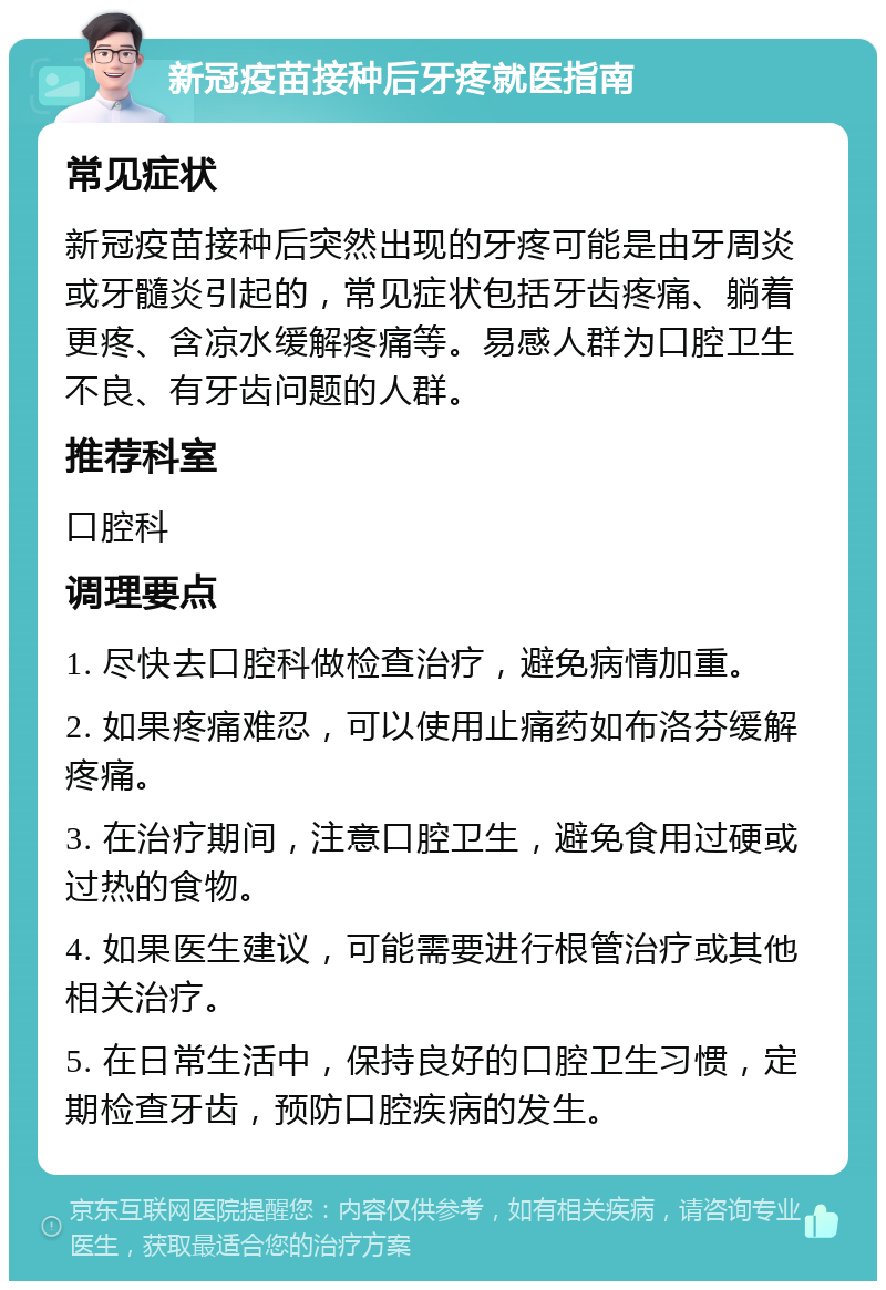 新冠疫苗接种后牙疼就医指南 常见症状 新冠疫苗接种后突然出现的牙疼可能是由牙周炎或牙髓炎引起的，常见症状包括牙齿疼痛、躺着更疼、含凉水缓解疼痛等。易感人群为口腔卫生不良、有牙齿问题的人群。 推荐科室 口腔科 调理要点 1. 尽快去口腔科做检查治疗，避免病情加重。 2. 如果疼痛难忍，可以使用止痛药如布洛芬缓解疼痛。 3. 在治疗期间，注意口腔卫生，避免食用过硬或过热的食物。 4. 如果医生建议，可能需要进行根管治疗或其他相关治疗。 5. 在日常生活中，保持良好的口腔卫生习惯，定期检查牙齿，预防口腔疾病的发生。