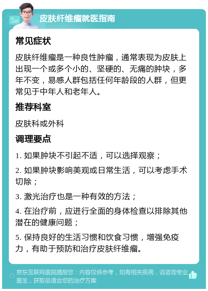 皮肤纤维瘤就医指南 常见症状 皮肤纤维瘤是一种良性肿瘤，通常表现为皮肤上出现一个或多个小的、坚硬的、无痛的肿块，多年不变，易感人群包括任何年龄段的人群，但更常见于中年人和老年人。 推荐科室 皮肤科或外科 调理要点 1. 如果肿块不引起不适，可以选择观察； 2. 如果肿块影响美观或日常生活，可以考虑手术切除； 3. 激光治疗也是一种有效的方法； 4. 在治疗前，应进行全面的身体检查以排除其他潜在的健康问题； 5. 保持良好的生活习惯和饮食习惯，增强免疫力，有助于预防和治疗皮肤纤维瘤。