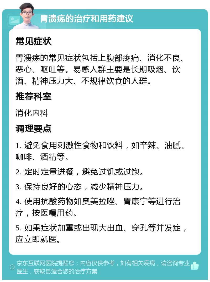 胃溃疡的治疗和用药建议 常见症状 胃溃疡的常见症状包括上腹部疼痛、消化不良、恶心、呕吐等。易感人群主要是长期吸烟、饮酒、精神压力大、不规律饮食的人群。 推荐科室 消化内科 调理要点 1. 避免食用刺激性食物和饮料，如辛辣、油腻、咖啡、酒精等。 2. 定时定量进餐，避免过饥或过饱。 3. 保持良好的心态，减少精神压力。 4. 使用抗酸药物如奥美拉唑、胃康宁等进行治疗，按医嘱用药。 5. 如果症状加重或出现大出血、穿孔等并发症，应立即就医。