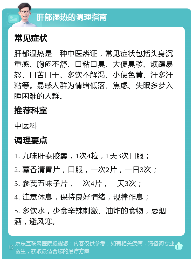 肝郁湿热的调理指南 常见症状 肝郁湿热是一种中医辨证，常见症状包括头身沉重感、胸闷不舒、口粘口臭、大便臭秽、烦躁易怒、口苦口干、多饮不解渴、小便色黄、汗多汗粘等。易感人群为情绪低落、焦虑、失眠多梦入睡困难的人群。 推荐科室 中医科 调理要点 1. 九味肝泰胶囊，1次4粒，1天3次口服； 2. 藿香清胃片，口服，一次2片，一日3次； 3. 参芪五味子片，一次4片，一天3次； 4. 注意休息，保持良好情绪，规律作息； 5. 多饮水，少食辛辣刺激、油炸的食物，忌烟酒，避风寒。