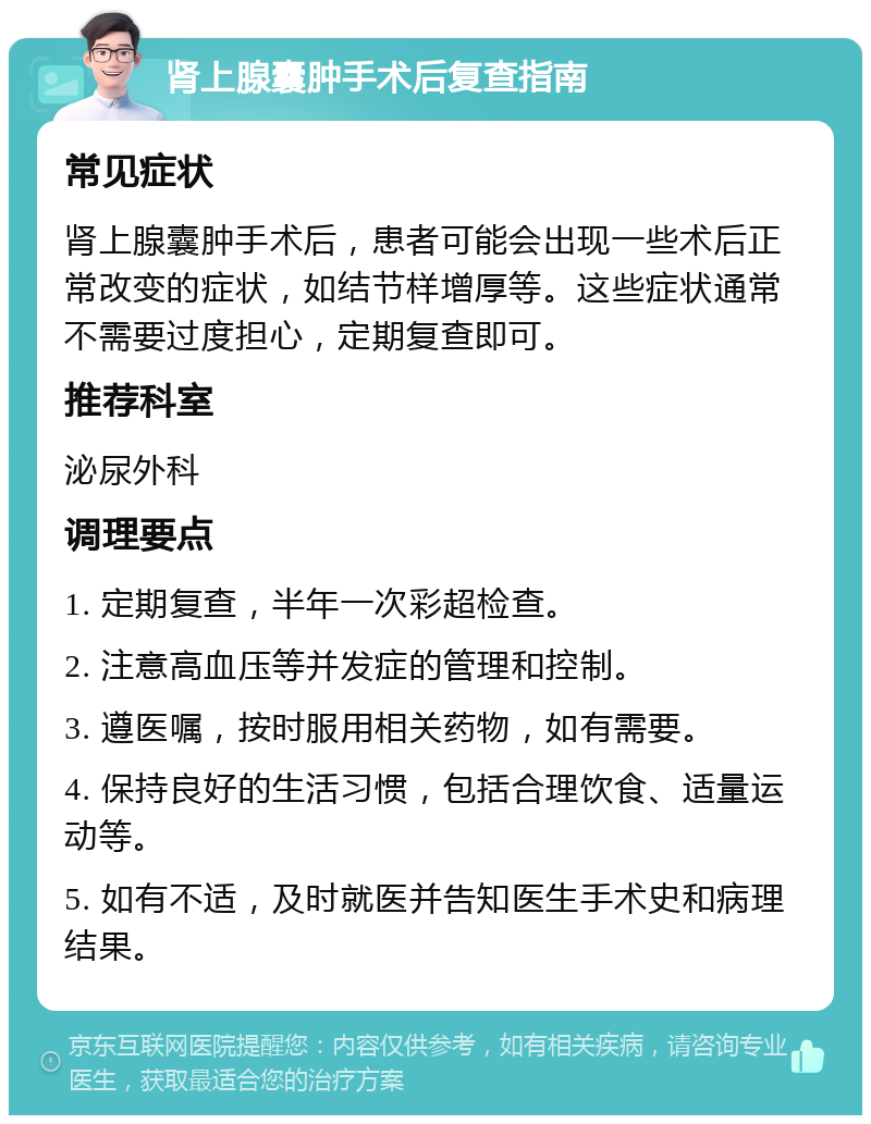 肾上腺囊肿手术后复查指南 常见症状 肾上腺囊肿手术后，患者可能会出现一些术后正常改变的症状，如结节样增厚等。这些症状通常不需要过度担心，定期复查即可。 推荐科室 泌尿外科 调理要点 1. 定期复查，半年一次彩超检查。 2. 注意高血压等并发症的管理和控制。 3. 遵医嘱，按时服用相关药物，如有需要。 4. 保持良好的生活习惯，包括合理饮食、适量运动等。 5. 如有不适，及时就医并告知医生手术史和病理结果。