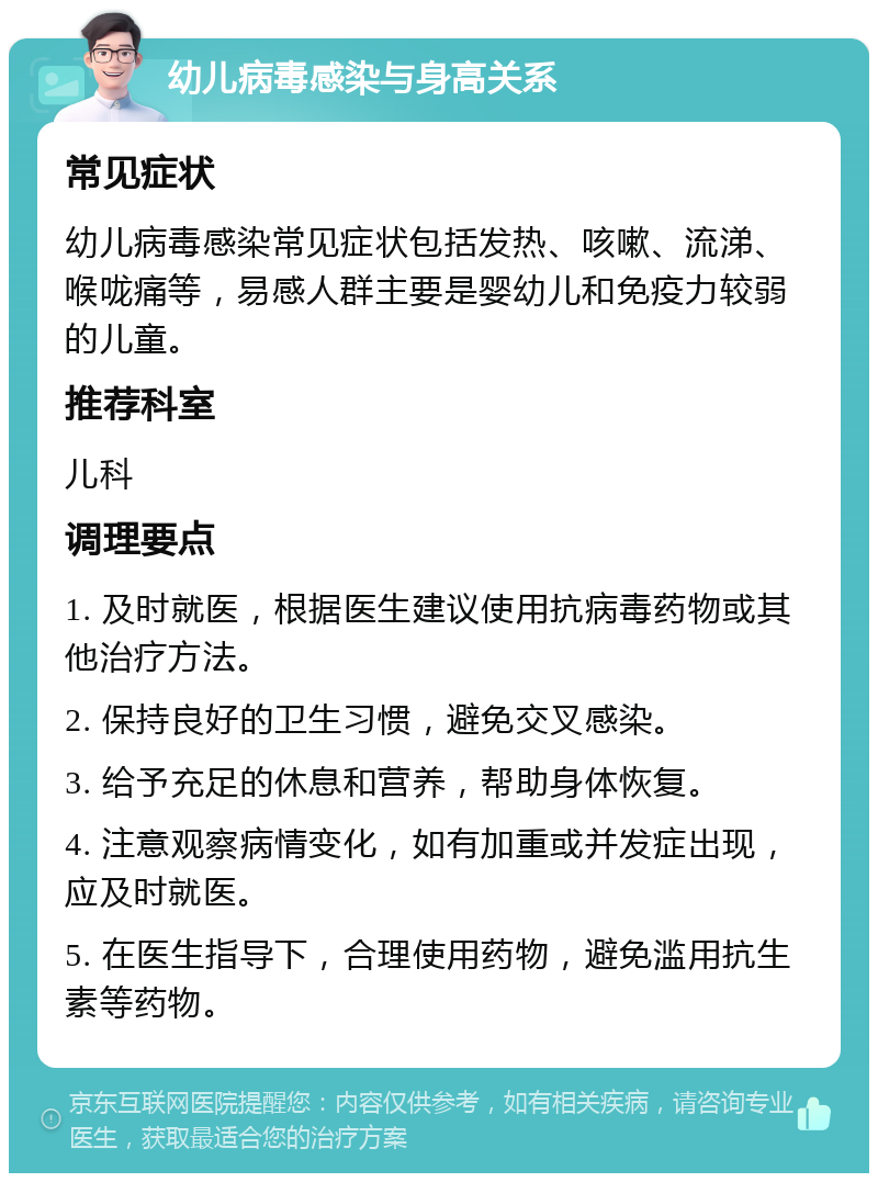 幼儿病毒感染与身高关系 常见症状 幼儿病毒感染常见症状包括发热、咳嗽、流涕、喉咙痛等，易感人群主要是婴幼儿和免疫力较弱的儿童。 推荐科室 儿科 调理要点 1. 及时就医，根据医生建议使用抗病毒药物或其他治疗方法。 2. 保持良好的卫生习惯，避免交叉感染。 3. 给予充足的休息和营养，帮助身体恢复。 4. 注意观察病情变化，如有加重或并发症出现，应及时就医。 5. 在医生指导下，合理使用药物，避免滥用抗生素等药物。