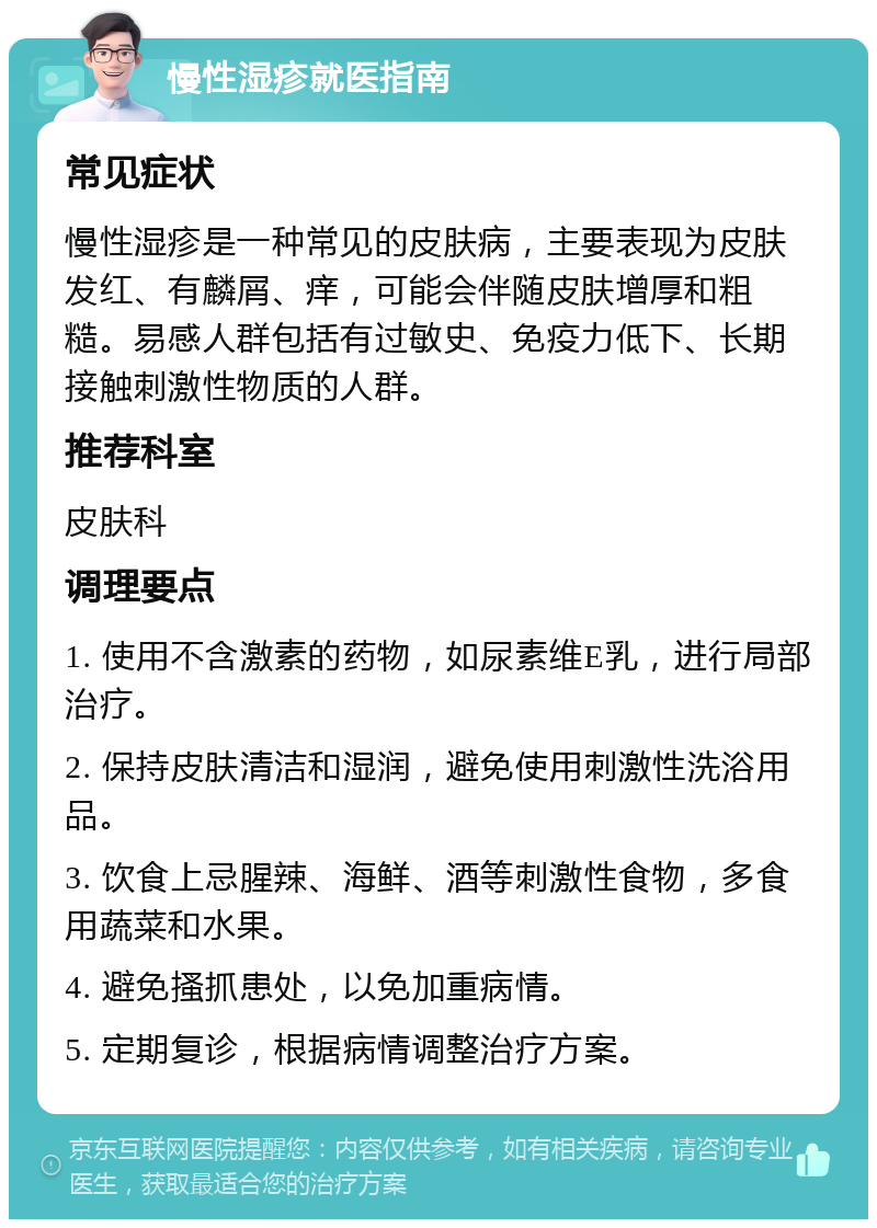 慢性湿疹就医指南 常见症状 慢性湿疹是一种常见的皮肤病，主要表现为皮肤发红、有麟屑、痒，可能会伴随皮肤增厚和粗糙。易感人群包括有过敏史、免疫力低下、长期接触刺激性物质的人群。 推荐科室 皮肤科 调理要点 1. 使用不含激素的药物，如尿素维E乳，进行局部治疗。 2. 保持皮肤清洁和湿润，避免使用刺激性洗浴用品。 3. 饮食上忌腥辣、海鲜、酒等刺激性食物，多食用蔬菜和水果。 4. 避免搔抓患处，以免加重病情。 5. 定期复诊，根据病情调整治疗方案。