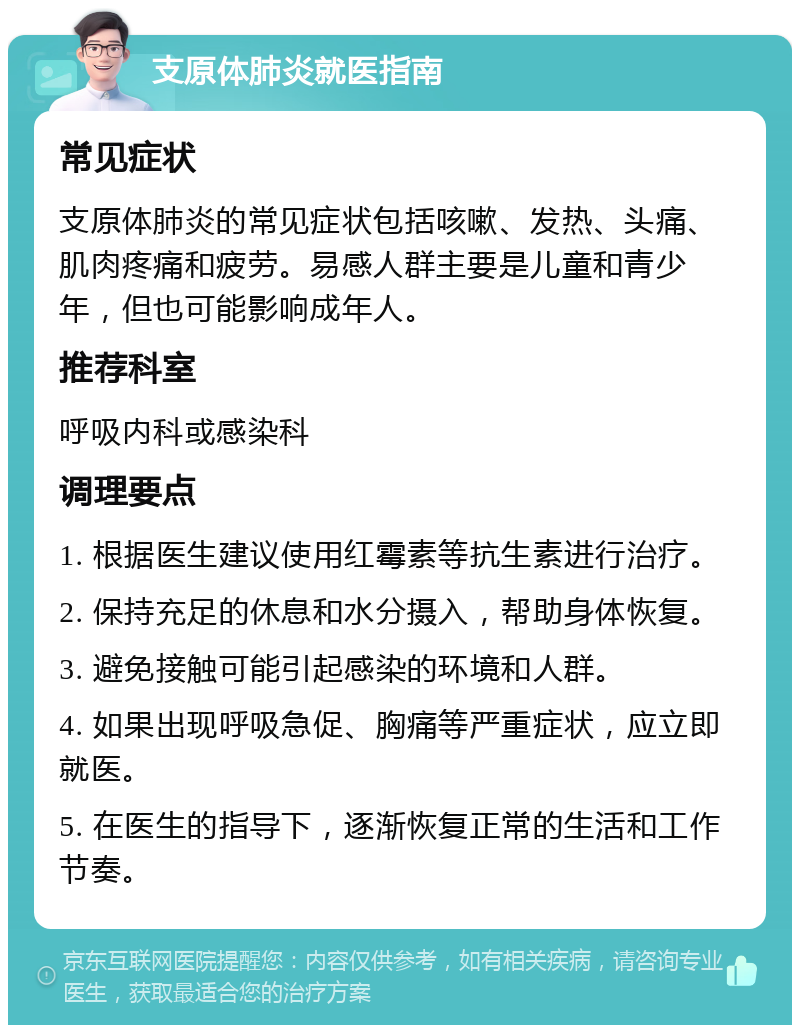 支原体肺炎就医指南 常见症状 支原体肺炎的常见症状包括咳嗽、发热、头痛、肌肉疼痛和疲劳。易感人群主要是儿童和青少年，但也可能影响成年人。 推荐科室 呼吸内科或感染科 调理要点 1. 根据医生建议使用红霉素等抗生素进行治疗。 2. 保持充足的休息和水分摄入，帮助身体恢复。 3. 避免接触可能引起感染的环境和人群。 4. 如果出现呼吸急促、胸痛等严重症状，应立即就医。 5. 在医生的指导下，逐渐恢复正常的生活和工作节奏。