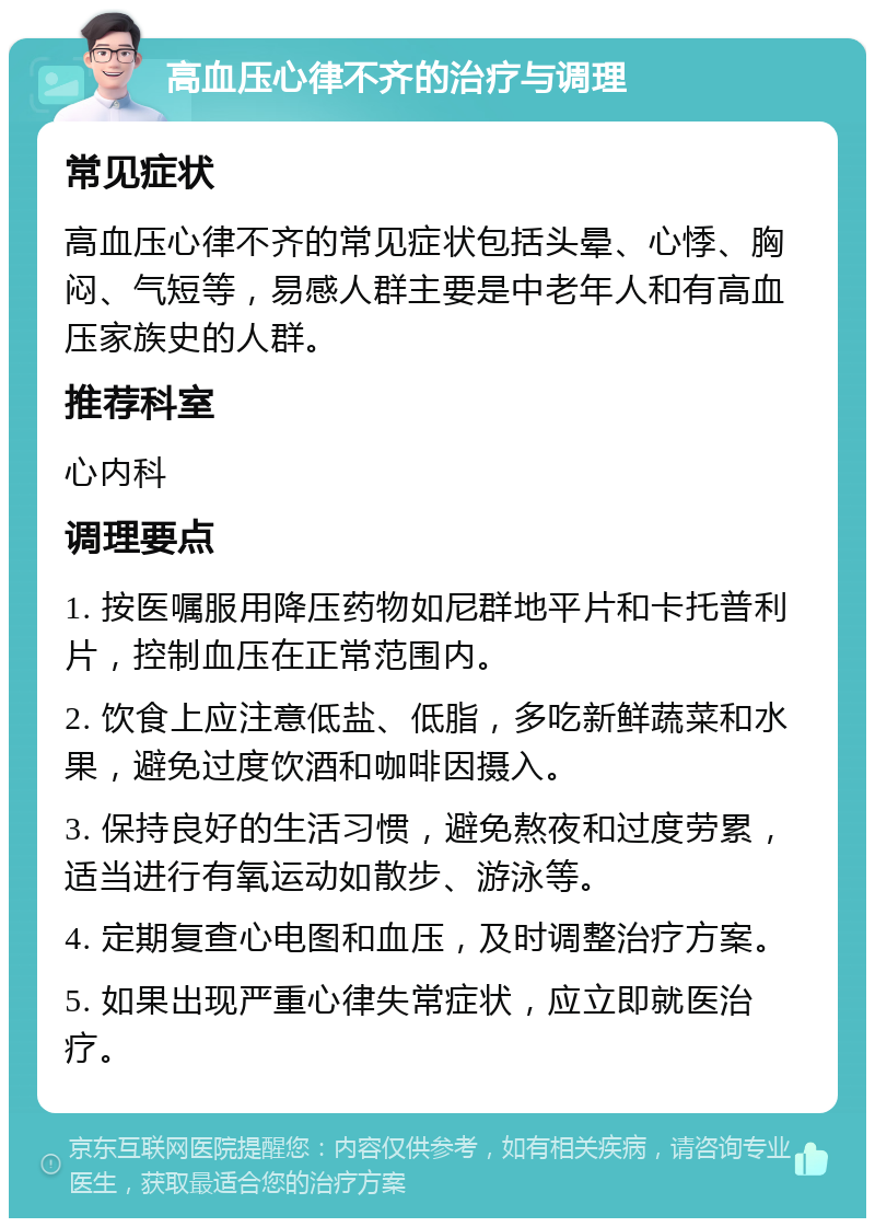 高血压心律不齐的治疗与调理 常见症状 高血压心律不齐的常见症状包括头晕、心悸、胸闷、气短等，易感人群主要是中老年人和有高血压家族史的人群。 推荐科室 心内科 调理要点 1. 按医嘱服用降压药物如尼群地平片和卡托普利片，控制血压在正常范围内。 2. 饮食上应注意低盐、低脂，多吃新鲜蔬菜和水果，避免过度饮酒和咖啡因摄入。 3. 保持良好的生活习惯，避免熬夜和过度劳累，适当进行有氧运动如散步、游泳等。 4. 定期复查心电图和血压，及时调整治疗方案。 5. 如果出现严重心律失常症状，应立即就医治疗。