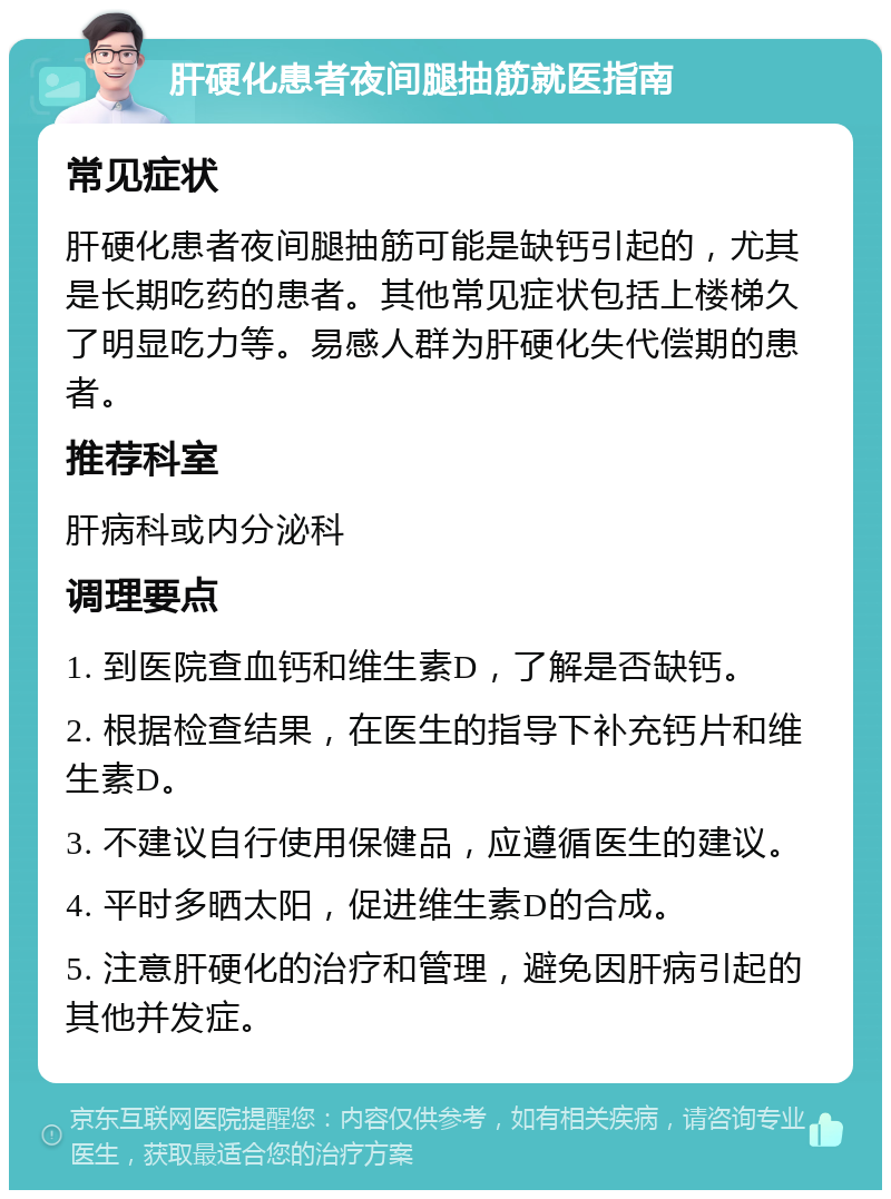 肝硬化患者夜间腿抽筋就医指南 常见症状 肝硬化患者夜间腿抽筋可能是缺钙引起的，尤其是长期吃药的患者。其他常见症状包括上楼梯久了明显吃力等。易感人群为肝硬化失代偿期的患者。 推荐科室 肝病科或内分泌科 调理要点 1. 到医院查血钙和维生素D，了解是否缺钙。 2. 根据检查结果，在医生的指导下补充钙片和维生素D。 3. 不建议自行使用保健品，应遵循医生的建议。 4. 平时多晒太阳，促进维生素D的合成。 5. 注意肝硬化的治疗和管理，避免因肝病引起的其他并发症。