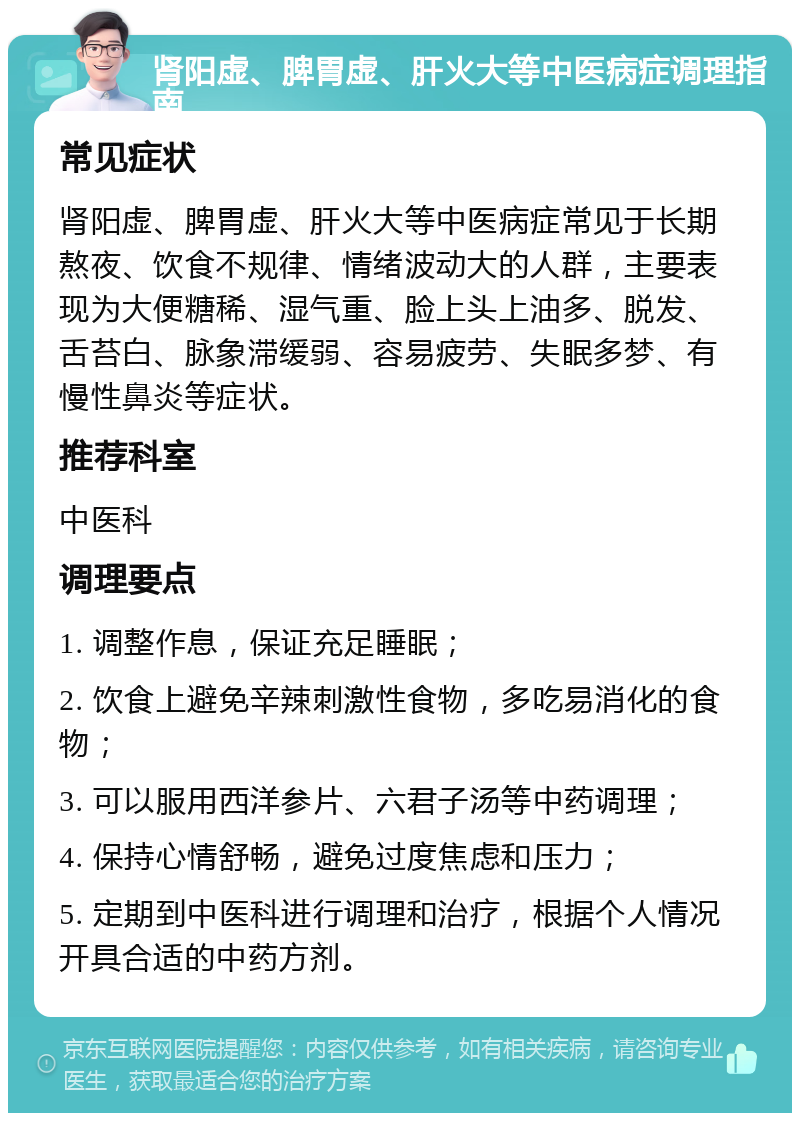 肾阳虚、脾胃虚、肝火大等中医病症调理指南 常见症状 肾阳虚、脾胃虚、肝火大等中医病症常见于长期熬夜、饮食不规律、情绪波动大的人群，主要表现为大便糖稀、湿气重、脸上头上油多、脱发、舌苔白、脉象滞缓弱、容易疲劳、失眠多梦、有慢性鼻炎等症状。 推荐科室 中医科 调理要点 1. 调整作息，保证充足睡眠； 2. 饮食上避免辛辣刺激性食物，多吃易消化的食物； 3. 可以服用西洋参片、六君子汤等中药调理； 4. 保持心情舒畅，避免过度焦虑和压力； 5. 定期到中医科进行调理和治疗，根据个人情况开具合适的中药方剂。