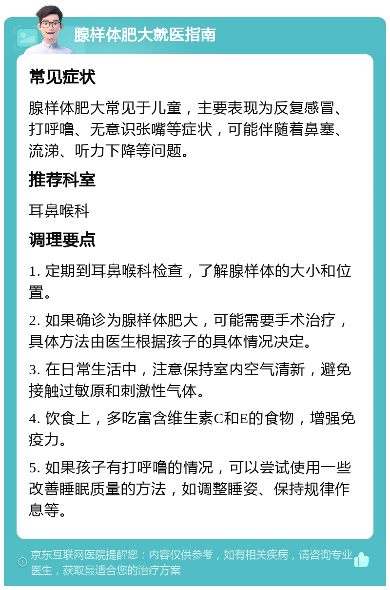 腺样体肥大就医指南 常见症状 腺样体肥大常见于儿童，主要表现为反复感冒、打呼噜、无意识张嘴等症状，可能伴随着鼻塞、流涕、听力下降等问题。 推荐科室 耳鼻喉科 调理要点 1. 定期到耳鼻喉科检查，了解腺样体的大小和位置。 2. 如果确诊为腺样体肥大，可能需要手术治疗，具体方法由医生根据孩子的具体情况决定。 3. 在日常生活中，注意保持室内空气清新，避免接触过敏原和刺激性气体。 4. 饮食上，多吃富含维生素C和E的食物，增强免疫力。 5. 如果孩子有打呼噜的情况，可以尝试使用一些改善睡眠质量的方法，如调整睡姿、保持规律作息等。