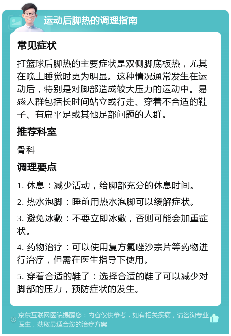 运动后脚热的调理指南 常见症状 打篮球后脚热的主要症状是双侧脚底板热，尤其在晚上睡觉时更为明显。这种情况通常发生在运动后，特别是对脚部造成较大压力的运动中。易感人群包括长时间站立或行走、穿着不合适的鞋子、有扁平足或其他足部问题的人群。 推荐科室 骨科 调理要点 1. 休息：减少活动，给脚部充分的休息时间。 2. 热水泡脚：睡前用热水泡脚可以缓解症状。 3. 避免冰敷：不要立即冰敷，否则可能会加重症状。 4. 药物治疗：可以使用复方氯唑沙宗片等药物进行治疗，但需在医生指导下使用。 5. 穿着合适的鞋子：选择合适的鞋子可以减少对脚部的压力，预防症状的发生。