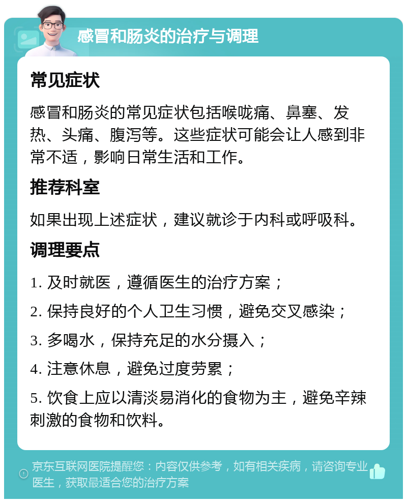 感冒和肠炎的治疗与调理 常见症状 感冒和肠炎的常见症状包括喉咙痛、鼻塞、发热、头痛、腹泻等。这些症状可能会让人感到非常不适，影响日常生活和工作。 推荐科室 如果出现上述症状，建议就诊于内科或呼吸科。 调理要点 1. 及时就医，遵循医生的治疗方案； 2. 保持良好的个人卫生习惯，避免交叉感染； 3. 多喝水，保持充足的水分摄入； 4. 注意休息，避免过度劳累； 5. 饮食上应以清淡易消化的食物为主，避免辛辣刺激的食物和饮料。