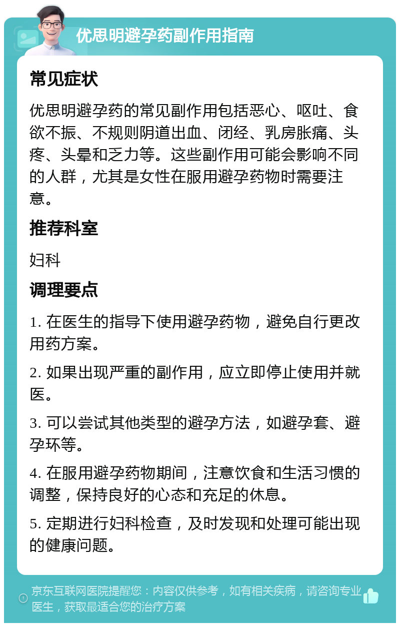 优思明避孕药副作用指南 常见症状 优思明避孕药的常见副作用包括恶心、呕吐、食欲不振、不规则阴道出血、闭经、乳房胀痛、头疼、头晕和乏力等。这些副作用可能会影响不同的人群，尤其是女性在服用避孕药物时需要注意。 推荐科室 妇科 调理要点 1. 在医生的指导下使用避孕药物，避免自行更改用药方案。 2. 如果出现严重的副作用，应立即停止使用并就医。 3. 可以尝试其他类型的避孕方法，如避孕套、避孕环等。 4. 在服用避孕药物期间，注意饮食和生活习惯的调整，保持良好的心态和充足的休息。 5. 定期进行妇科检查，及时发现和处理可能出现的健康问题。