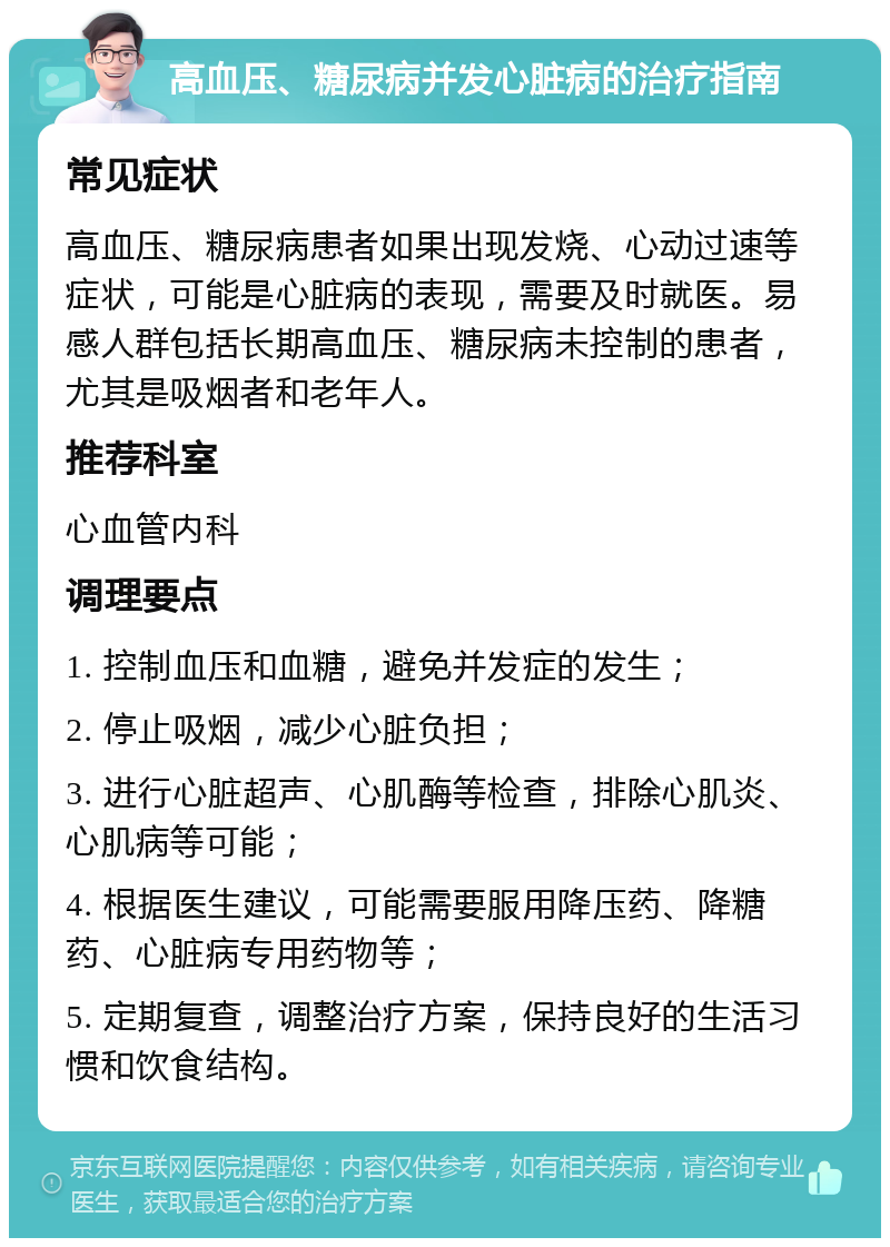 高血压、糖尿病并发心脏病的治疗指南 常见症状 高血压、糖尿病患者如果出现发烧、心动过速等症状，可能是心脏病的表现，需要及时就医。易感人群包括长期高血压、糖尿病未控制的患者，尤其是吸烟者和老年人。 推荐科室 心血管内科 调理要点 1. 控制血压和血糖，避免并发症的发生； 2. 停止吸烟，减少心脏负担； 3. 进行心脏超声、心肌酶等检查，排除心肌炎、心肌病等可能； 4. 根据医生建议，可能需要服用降压药、降糖药、心脏病专用药物等； 5. 定期复查，调整治疗方案，保持良好的生活习惯和饮食结构。