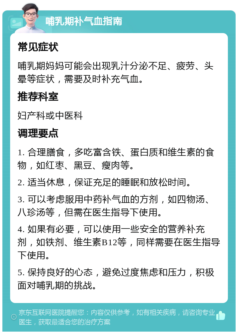 哺乳期补气血指南 常见症状 哺乳期妈妈可能会出现乳汁分泌不足、疲劳、头晕等症状，需要及时补充气血。 推荐科室 妇产科或中医科 调理要点 1. 合理膳食，多吃富含铁、蛋白质和维生素的食物，如红枣、黑豆、瘦肉等。 2. 适当休息，保证充足的睡眠和放松时间。 3. 可以考虑服用中药补气血的方剂，如四物汤、八珍汤等，但需在医生指导下使用。 4. 如果有必要，可以使用一些安全的营养补充剂，如铁剂、维生素B12等，同样需要在医生指导下使用。 5. 保持良好的心态，避免过度焦虑和压力，积极面对哺乳期的挑战。