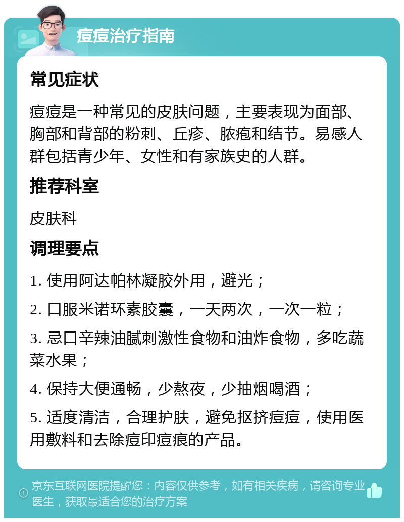 痘痘治疗指南 常见症状 痘痘是一种常见的皮肤问题，主要表现为面部、胸部和背部的粉刺、丘疹、脓疱和结节。易感人群包括青少年、女性和有家族史的人群。 推荐科室 皮肤科 调理要点 1. 使用阿达帕林凝胶外用，避光； 2. 口服米诺环素胶囊，一天两次，一次一粒； 3. 忌口辛辣油腻刺激性食物和油炸食物，多吃蔬菜水果； 4. 保持大便通畅，少熬夜，少抽烟喝酒； 5. 适度清洁，合理护肤，避免抠挤痘痘，使用医用敷料和去除痘印痘痕的产品。