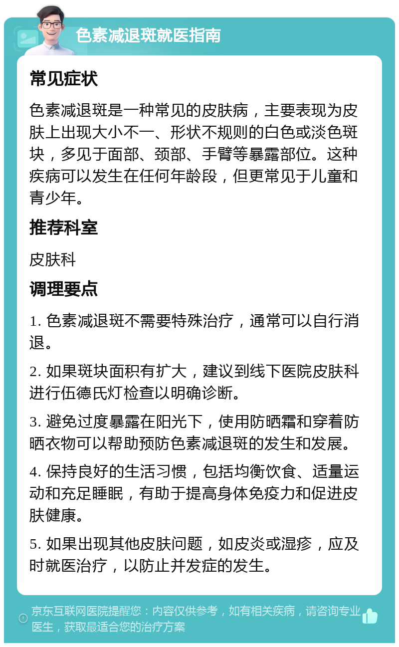 色素减退斑就医指南 常见症状 色素减退斑是一种常见的皮肤病，主要表现为皮肤上出现大小不一、形状不规则的白色或淡色斑块，多见于面部、颈部、手臂等暴露部位。这种疾病可以发生在任何年龄段，但更常见于儿童和青少年。 推荐科室 皮肤科 调理要点 1. 色素减退斑不需要特殊治疗，通常可以自行消退。 2. 如果斑块面积有扩大，建议到线下医院皮肤科进行伍德氏灯检查以明确诊断。 3. 避免过度暴露在阳光下，使用防晒霜和穿着防晒衣物可以帮助预防色素减退斑的发生和发展。 4. 保持良好的生活习惯，包括均衡饮食、适量运动和充足睡眠，有助于提高身体免疫力和促进皮肤健康。 5. 如果出现其他皮肤问题，如皮炎或湿疹，应及时就医治疗，以防止并发症的发生。