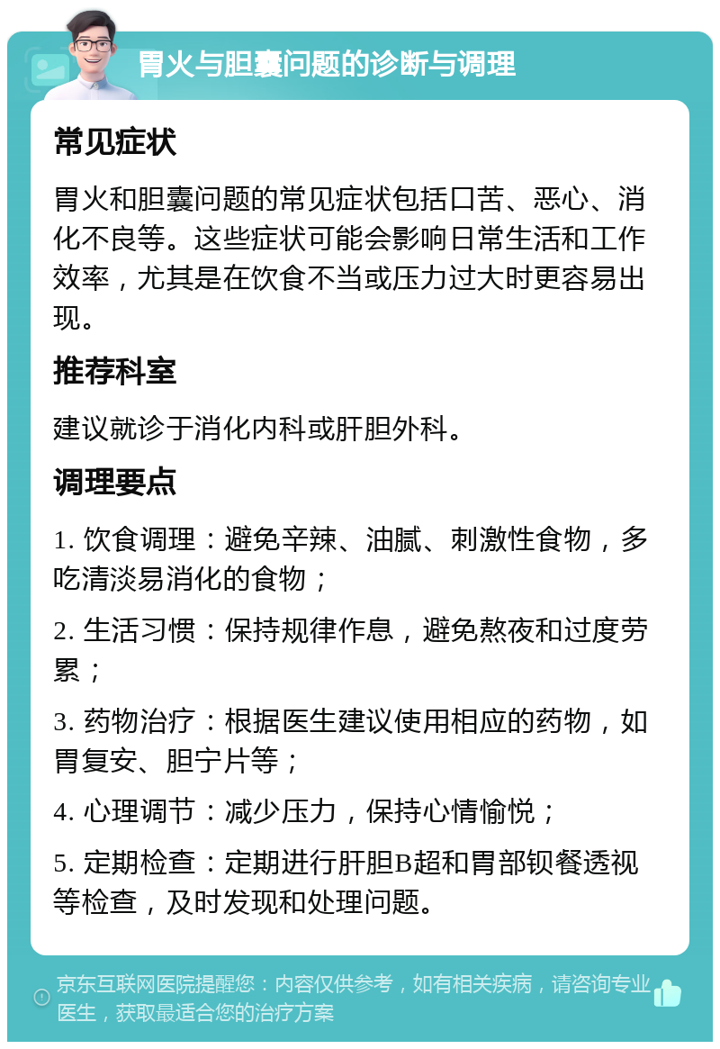 胃火与胆囊问题的诊断与调理 常见症状 胃火和胆囊问题的常见症状包括口苦、恶心、消化不良等。这些症状可能会影响日常生活和工作效率，尤其是在饮食不当或压力过大时更容易出现。 推荐科室 建议就诊于消化内科或肝胆外科。 调理要点 1. 饮食调理：避免辛辣、油腻、刺激性食物，多吃清淡易消化的食物； 2. 生活习惯：保持规律作息，避免熬夜和过度劳累； 3. 药物治疗：根据医生建议使用相应的药物，如胃复安、胆宁片等； 4. 心理调节：减少压力，保持心情愉悦； 5. 定期检查：定期进行肝胆B超和胃部钡餐透视等检查，及时发现和处理问题。