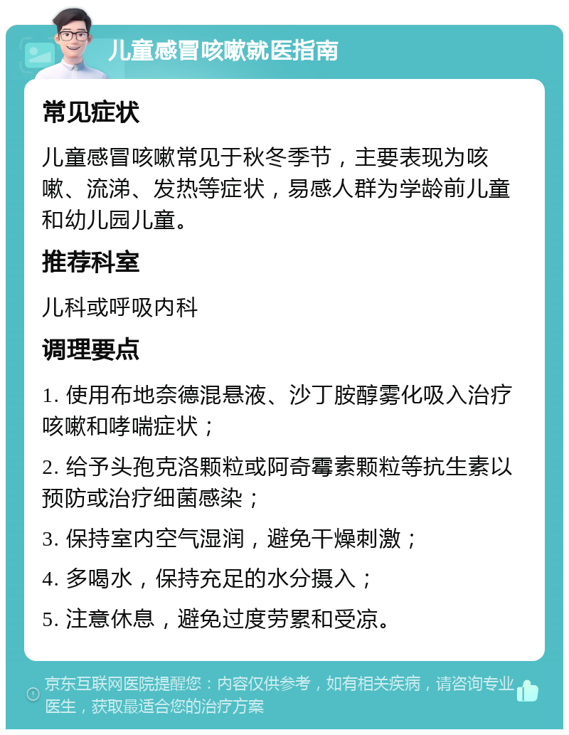 儿童感冒咳嗽就医指南 常见症状 儿童感冒咳嗽常见于秋冬季节，主要表现为咳嗽、流涕、发热等症状，易感人群为学龄前儿童和幼儿园儿童。 推荐科室 儿科或呼吸内科 调理要点 1. 使用布地奈德混悬液、沙丁胺醇雾化吸入治疗咳嗽和哮喘症状； 2. 给予头孢克洛颗粒或阿奇霉素颗粒等抗生素以预防或治疗细菌感染； 3. 保持室内空气湿润，避免干燥刺激； 4. 多喝水，保持充足的水分摄入； 5. 注意休息，避免过度劳累和受凉。