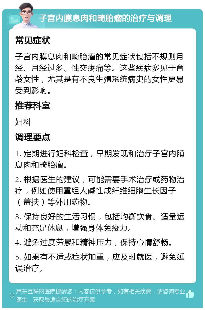 子宫内膜息肉和畸胎瘤的治疗与调理 常见症状 子宫内膜息肉和畸胎瘤的常见症状包括不规则月经、月经过多、性交疼痛等。这些疾病多见于育龄女性，尤其是有不良生殖系统病史的女性更易受到影响。 推荐科室 妇科 调理要点 1. 定期进行妇科检查，早期发现和治疗子宫内膜息肉和畸胎瘤。 2. 根据医生的建议，可能需要手术治疗或药物治疗，例如使用重组人碱性成纤维细胞生长因子（盖扶）等外用药物。 3. 保持良好的生活习惯，包括均衡饮食、适量运动和充足休息，增强身体免疫力。 4. 避免过度劳累和精神压力，保持心情舒畅。 5. 如果有不适或症状加重，应及时就医，避免延误治疗。