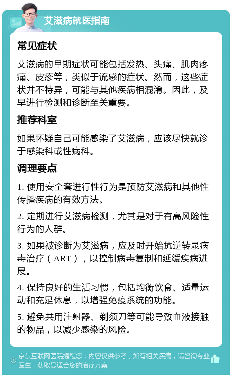 艾滋病就医指南 常见症状 艾滋病的早期症状可能包括发热、头痛、肌肉疼痛、皮疹等，类似于流感的症状。然而，这些症状并不特异，可能与其他疾病相混淆。因此，及早进行检测和诊断至关重要。 推荐科室 如果怀疑自己可能感染了艾滋病，应该尽快就诊于感染科或性病科。 调理要点 1. 使用安全套进行性行为是预防艾滋病和其他性传播疾病的有效方法。 2. 定期进行艾滋病检测，尤其是对于有高风险性行为的人群。 3. 如果被诊断为艾滋病，应及时开始抗逆转录病毒治疗（ART），以控制病毒复制和延缓疾病进展。 4. 保持良好的生活习惯，包括均衡饮食、适量运动和充足休息，以增强免疫系统的功能。 5. 避免共用注射器、剃须刀等可能导致血液接触的物品，以减少感染的风险。