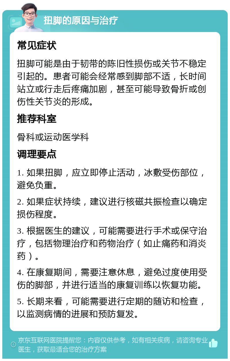 扭脚的原因与治疗 常见症状 扭脚可能是由于韧带的陈旧性损伤或关节不稳定引起的。患者可能会经常感到脚部不适，长时间站立或行走后疼痛加剧，甚至可能导致骨折或创伤性关节炎的形成。 推荐科室 骨科或运动医学科 调理要点 1. 如果扭脚，应立即停止活动，冰敷受伤部位，避免负重。 2. 如果症状持续，建议进行核磁共振检查以确定损伤程度。 3. 根据医生的建议，可能需要进行手术或保守治疗，包括物理治疗和药物治疗（如止痛药和消炎药）。 4. 在康复期间，需要注意休息，避免过度使用受伤的脚部，并进行适当的康复训练以恢复功能。 5. 长期来看，可能需要进行定期的随访和检查，以监测病情的进展和预防复发。