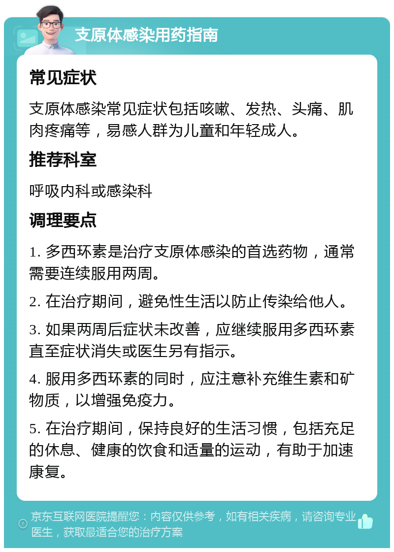 支原体感染用药指南 常见症状 支原体感染常见症状包括咳嗽、发热、头痛、肌肉疼痛等，易感人群为儿童和年轻成人。 推荐科室 呼吸内科或感染科 调理要点 1. 多西环素是治疗支原体感染的首选药物，通常需要连续服用两周。 2. 在治疗期间，避免性生活以防止传染给他人。 3. 如果两周后症状未改善，应继续服用多西环素直至症状消失或医生另有指示。 4. 服用多西环素的同时，应注意补充维生素和矿物质，以增强免疫力。 5. 在治疗期间，保持良好的生活习惯，包括充足的休息、健康的饮食和适量的运动，有助于加速康复。