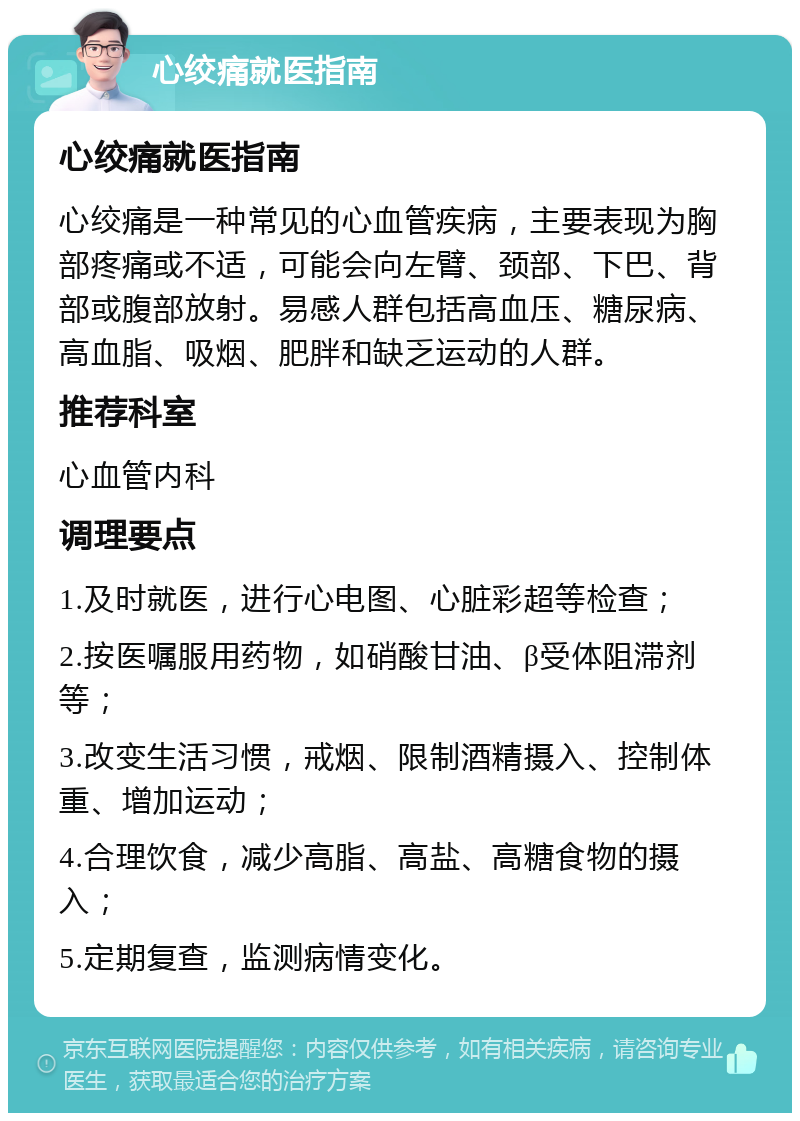 心绞痛就医指南 心绞痛就医指南 心绞痛是一种常见的心血管疾病，主要表现为胸部疼痛或不适，可能会向左臂、颈部、下巴、背部或腹部放射。易感人群包括高血压、糖尿病、高血脂、吸烟、肥胖和缺乏运动的人群。 推荐科室 心血管内科 调理要点 1.及时就医，进行心电图、心脏彩超等检查； 2.按医嘱服用药物，如硝酸甘油、β受体阻滞剂等； 3.改变生活习惯，戒烟、限制酒精摄入、控制体重、增加运动； 4.合理饮食，减少高脂、高盐、高糖食物的摄入； 5.定期复查，监测病情变化。