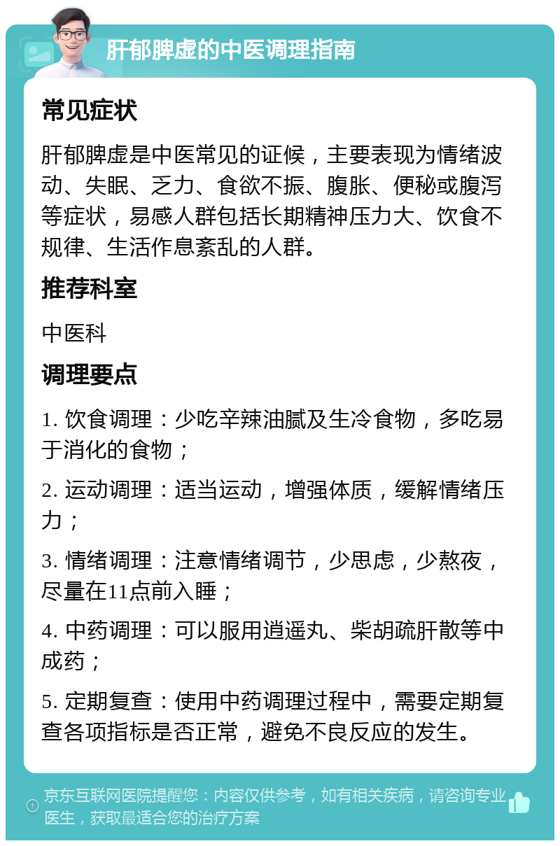 肝郁脾虚的中医调理指南 常见症状 肝郁脾虚是中医常见的证候，主要表现为情绪波动、失眠、乏力、食欲不振、腹胀、便秘或腹泻等症状，易感人群包括长期精神压力大、饮食不规律、生活作息紊乱的人群。 推荐科室 中医科 调理要点 1. 饮食调理：少吃辛辣油腻及生冷食物，多吃易于消化的食物； 2. 运动调理：适当运动，增强体质，缓解情绪压力； 3. 情绪调理：注意情绪调节，少思虑，少熬夜，尽量在11点前入睡； 4. 中药调理：可以服用逍遥丸、柴胡疏肝散等中成药； 5. 定期复查：使用中药调理过程中，需要定期复查各项指标是否正常，避免不良反应的发生。