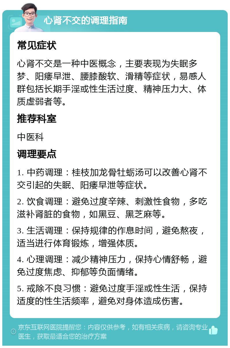 心肾不交的调理指南 常见症状 心肾不交是一种中医概念，主要表现为失眠多梦、阳痿早泄、腰膝酸软、滑精等症状，易感人群包括长期手淫或性生活过度、精神压力大、体质虚弱者等。 推荐科室 中医科 调理要点 1. 中药调理：桂枝加龙骨牡蛎汤可以改善心肾不交引起的失眠、阳痿早泄等症状。 2. 饮食调理：避免过度辛辣、刺激性食物，多吃滋补肾脏的食物，如黑豆、黑芝麻等。 3. 生活调理：保持规律的作息时间，避免熬夜，适当进行体育锻炼，增强体质。 4. 心理调理：减少精神压力，保持心情舒畅，避免过度焦虑、抑郁等负面情绪。 5. 戒除不良习惯：避免过度手淫或性生活，保持适度的性生活频率，避免对身体造成伤害。