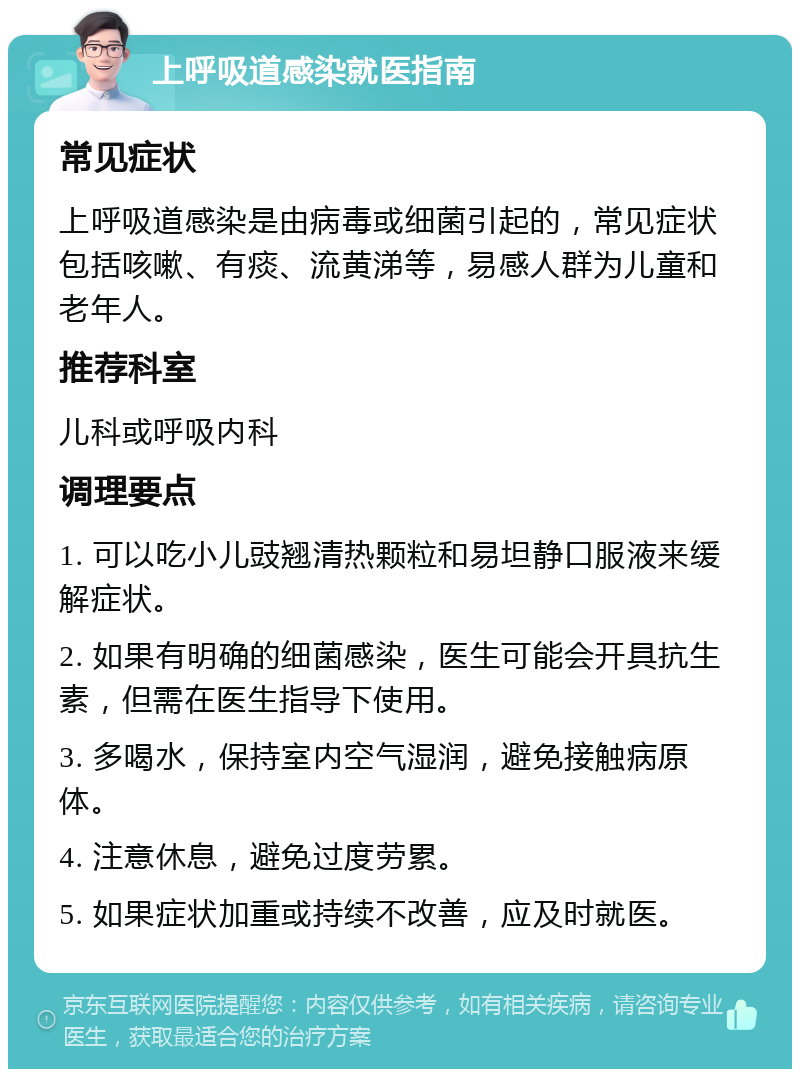 上呼吸道感染就医指南 常见症状 上呼吸道感染是由病毒或细菌引起的，常见症状包括咳嗽、有痰、流黄涕等，易感人群为儿童和老年人。 推荐科室 儿科或呼吸内科 调理要点 1. 可以吃小儿豉翘清热颗粒和易坦静口服液来缓解症状。 2. 如果有明确的细菌感染，医生可能会开具抗生素，但需在医生指导下使用。 3. 多喝水，保持室内空气湿润，避免接触病原体。 4. 注意休息，避免过度劳累。 5. 如果症状加重或持续不改善，应及时就医。