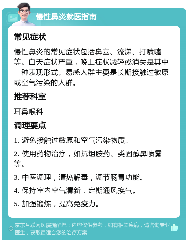 慢性鼻炎就医指南 常见症状 慢性鼻炎的常见症状包括鼻塞、流涕、打喷嚏等。白天症状严重，晚上症状减轻或消失是其中一种表现形式。易感人群主要是长期接触过敏原或空气污染的人群。 推荐科室 耳鼻喉科 调理要点 1. 避免接触过敏原和空气污染物质。 2. 使用药物治疗，如抗组胺药、类固醇鼻喷雾等。 3. 中医调理，清热解毒，调节肠胃功能。 4. 保持室内空气清新，定期通风换气。 5. 加强锻炼，提高免疫力。