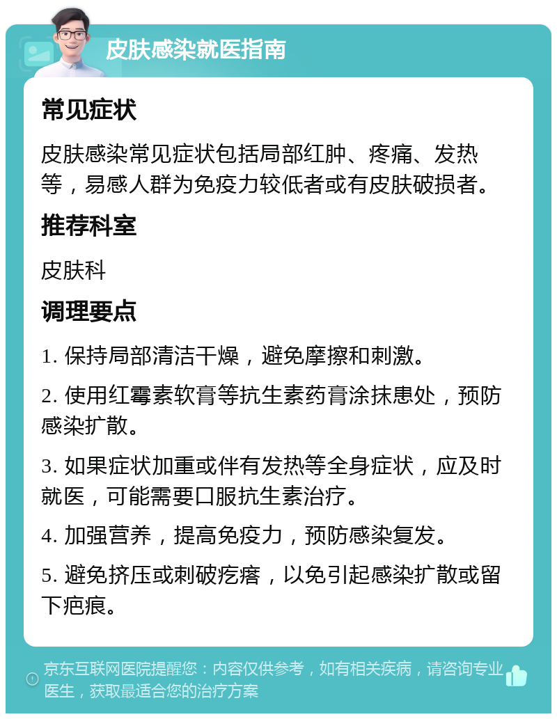 皮肤感染就医指南 常见症状 皮肤感染常见症状包括局部红肿、疼痛、发热等，易感人群为免疫力较低者或有皮肤破损者。 推荐科室 皮肤科 调理要点 1. 保持局部清洁干燥，避免摩擦和刺激。 2. 使用红霉素软膏等抗生素药膏涂抹患处，预防感染扩散。 3. 如果症状加重或伴有发热等全身症状，应及时就医，可能需要口服抗生素治疗。 4. 加强营养，提高免疫力，预防感染复发。 5. 避免挤压或刺破疙瘩，以免引起感染扩散或留下疤痕。