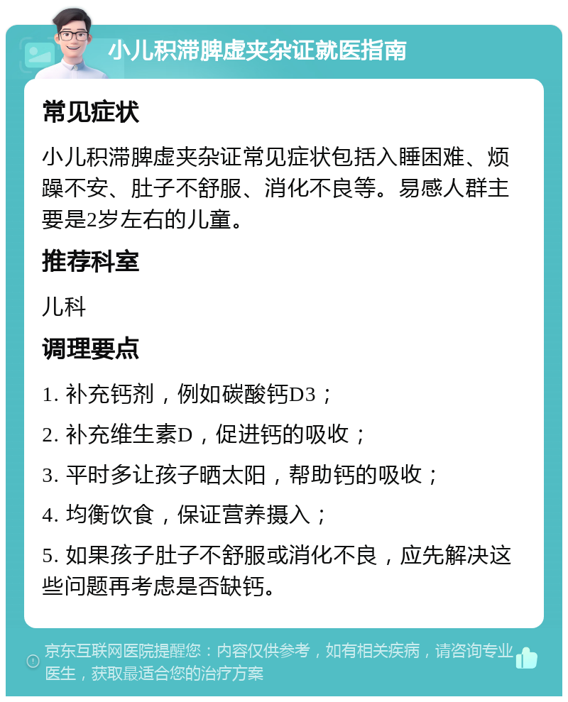 小儿积滞脾虚夹杂证就医指南 常见症状 小儿积滞脾虚夹杂证常见症状包括入睡困难、烦躁不安、肚子不舒服、消化不良等。易感人群主要是2岁左右的儿童。 推荐科室 儿科 调理要点 1. 补充钙剂，例如碳酸钙D3； 2. 补充维生素D，促进钙的吸收； 3. 平时多让孩子晒太阳，帮助钙的吸收； 4. 均衡饮食，保证营养摄入； 5. 如果孩子肚子不舒服或消化不良，应先解决这些问题再考虑是否缺钙。