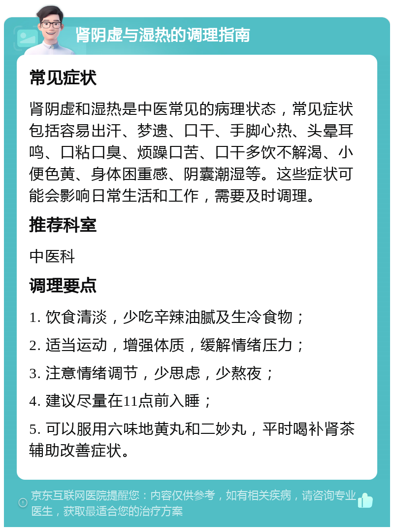 肾阴虚与湿热的调理指南 常见症状 肾阴虚和湿热是中医常见的病理状态，常见症状包括容易出汗、梦遗、口干、手脚心热、头晕耳鸣、口粘口臭、烦躁口苦、口干多饮不解渴、小便色黄、身体困重感、阴囊潮湿等。这些症状可能会影响日常生活和工作，需要及时调理。 推荐科室 中医科 调理要点 1. 饮食清淡，少吃辛辣油腻及生冷食物； 2. 适当运动，增强体质，缓解情绪压力； 3. 注意情绪调节，少思虑，少熬夜； 4. 建议尽量在11点前入睡； 5. 可以服用六味地黄丸和二妙丸，平时喝补肾茶辅助改善症状。