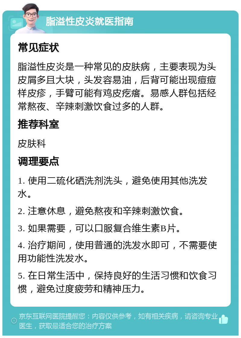 脂溢性皮炎就医指南 常见症状 脂溢性皮炎是一种常见的皮肤病，主要表现为头皮屑多且大块，头发容易油，后背可能出现痘痘样皮疹，手臂可能有鸡皮疙瘩。易感人群包括经常熬夜、辛辣刺激饮食过多的人群。 推荐科室 皮肤科 调理要点 1. 使用二硫化硒洗剂洗头，避免使用其他洗发水。 2. 注意休息，避免熬夜和辛辣刺激饮食。 3. 如果需要，可以口服复合维生素B片。 4. 治疗期间，使用普通的洗发水即可，不需要使用功能性洗发水。 5. 在日常生活中，保持良好的生活习惯和饮食习惯，避免过度疲劳和精神压力。