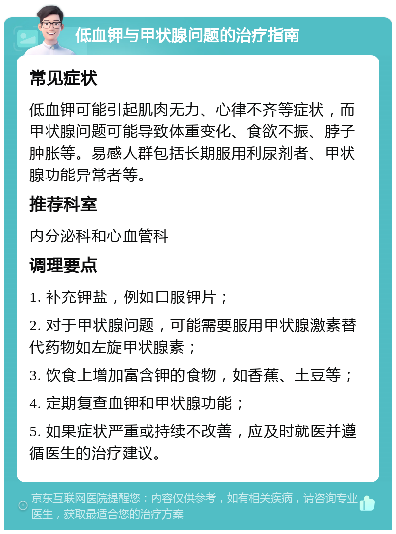 低血钾与甲状腺问题的治疗指南 常见症状 低血钾可能引起肌肉无力、心律不齐等症状，而甲状腺问题可能导致体重变化、食欲不振、脖子肿胀等。易感人群包括长期服用利尿剂者、甲状腺功能异常者等。 推荐科室 内分泌科和心血管科 调理要点 1. 补充钾盐，例如口服钾片； 2. 对于甲状腺问题，可能需要服用甲状腺激素替代药物如左旋甲状腺素； 3. 饮食上增加富含钾的食物，如香蕉、土豆等； 4. 定期复查血钾和甲状腺功能； 5. 如果症状严重或持续不改善，应及时就医并遵循医生的治疗建议。