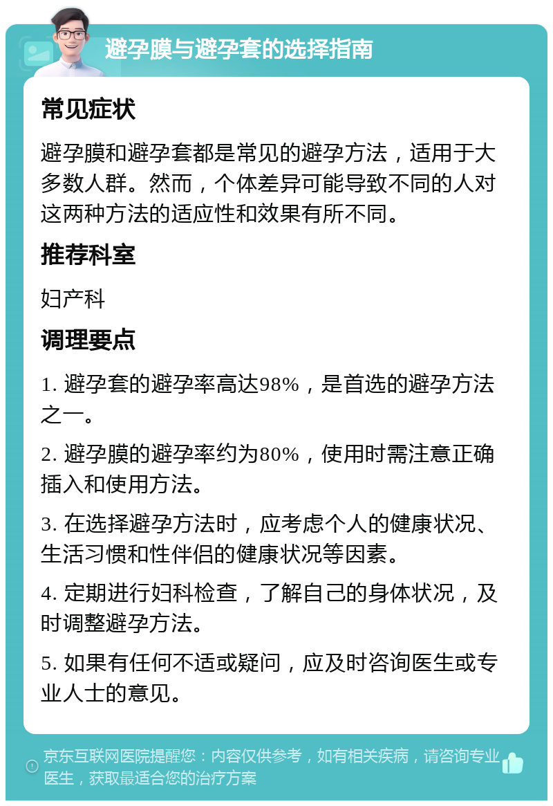 避孕膜与避孕套的选择指南 常见症状 避孕膜和避孕套都是常见的避孕方法，适用于大多数人群。然而，个体差异可能导致不同的人对这两种方法的适应性和效果有所不同。 推荐科室 妇产科 调理要点 1. 避孕套的避孕率高达98%，是首选的避孕方法之一。 2. 避孕膜的避孕率约为80%，使用时需注意正确插入和使用方法。 3. 在选择避孕方法时，应考虑个人的健康状况、生活习惯和性伴侣的健康状况等因素。 4. 定期进行妇科检查，了解自己的身体状况，及时调整避孕方法。 5. 如果有任何不适或疑问，应及时咨询医生或专业人士的意见。