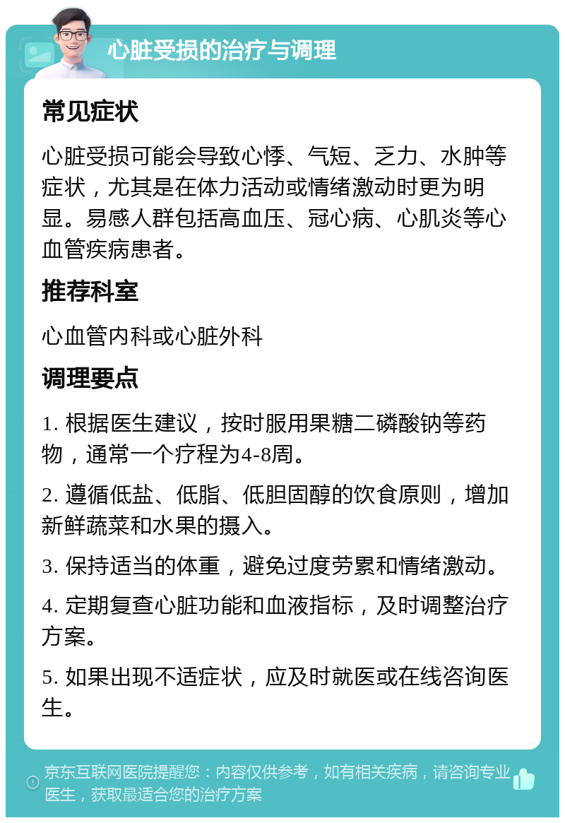 心脏受损的治疗与调理 常见症状 心脏受损可能会导致心悸、气短、乏力、水肿等症状，尤其是在体力活动或情绪激动时更为明显。易感人群包括高血压、冠心病、心肌炎等心血管疾病患者。 推荐科室 心血管内科或心脏外科 调理要点 1. 根据医生建议，按时服用果糖二磷酸钠等药物，通常一个疗程为4-8周。 2. 遵循低盐、低脂、低胆固醇的饮食原则，增加新鲜蔬菜和水果的摄入。 3. 保持适当的体重，避免过度劳累和情绪激动。 4. 定期复查心脏功能和血液指标，及时调整治疗方案。 5. 如果出现不适症状，应及时就医或在线咨询医生。