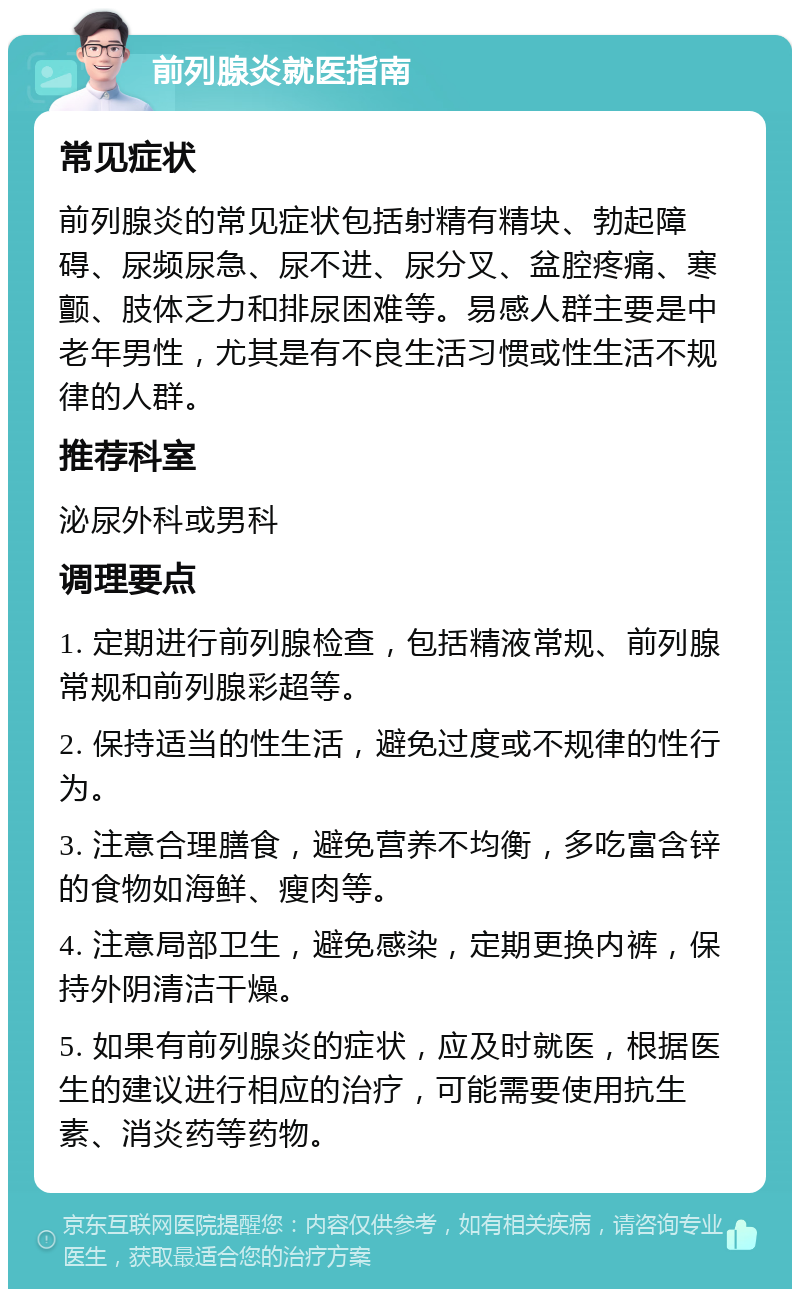 前列腺炎就医指南 常见症状 前列腺炎的常见症状包括射精有精块、勃起障碍、尿频尿急、尿不进、尿分叉、盆腔疼痛、寒颤、肢体乏力和排尿困难等。易感人群主要是中老年男性，尤其是有不良生活习惯或性生活不规律的人群。 推荐科室 泌尿外科或男科 调理要点 1. 定期进行前列腺检查，包括精液常规、前列腺常规和前列腺彩超等。 2. 保持适当的性生活，避免过度或不规律的性行为。 3. 注意合理膳食，避免营养不均衡，多吃富含锌的食物如海鲜、瘦肉等。 4. 注意局部卫生，避免感染，定期更换内裤，保持外阴清洁干燥。 5. 如果有前列腺炎的症状，应及时就医，根据医生的建议进行相应的治疗，可能需要使用抗生素、消炎药等药物。