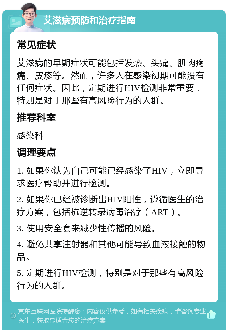 艾滋病预防和治疗指南 常见症状 艾滋病的早期症状可能包括发热、头痛、肌肉疼痛、皮疹等。然而，许多人在感染初期可能没有任何症状。因此，定期进行HIV检测非常重要，特别是对于那些有高风险行为的人群。 推荐科室 感染科 调理要点 1. 如果你认为自己可能已经感染了HIV，立即寻求医疗帮助并进行检测。 2. 如果你已经被诊断出HIV阳性，遵循医生的治疗方案，包括抗逆转录病毒治疗（ART）。 3. 使用安全套来减少性传播的风险。 4. 避免共享注射器和其他可能导致血液接触的物品。 5. 定期进行HIV检测，特别是对于那些有高风险行为的人群。