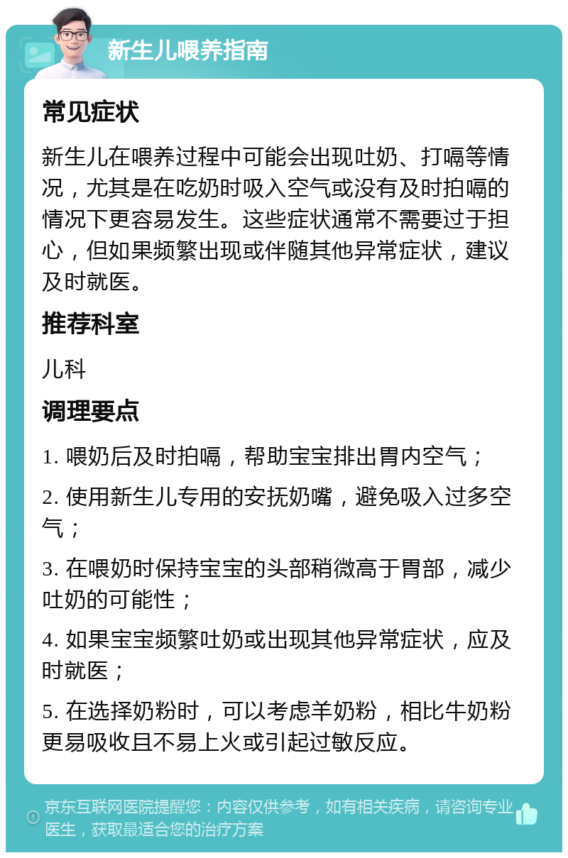 新生儿喂养指南 常见症状 新生儿在喂养过程中可能会出现吐奶、打嗝等情况，尤其是在吃奶时吸入空气或没有及时拍嗝的情况下更容易发生。这些症状通常不需要过于担心，但如果频繁出现或伴随其他异常症状，建议及时就医。 推荐科室 儿科 调理要点 1. 喂奶后及时拍嗝，帮助宝宝排出胃内空气； 2. 使用新生儿专用的安抚奶嘴，避免吸入过多空气； 3. 在喂奶时保持宝宝的头部稍微高于胃部，减少吐奶的可能性； 4. 如果宝宝频繁吐奶或出现其他异常症状，应及时就医； 5. 在选择奶粉时，可以考虑羊奶粉，相比牛奶粉更易吸收且不易上火或引起过敏反应。