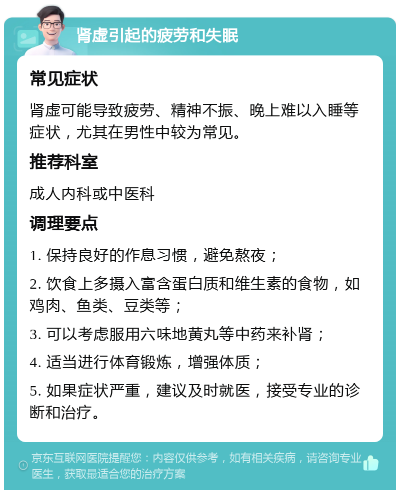 肾虚引起的疲劳和失眠 常见症状 肾虚可能导致疲劳、精神不振、晚上难以入睡等症状，尤其在男性中较为常见。 推荐科室 成人内科或中医科 调理要点 1. 保持良好的作息习惯，避免熬夜； 2. 饮食上多摄入富含蛋白质和维生素的食物，如鸡肉、鱼类、豆类等； 3. 可以考虑服用六味地黄丸等中药来补肾； 4. 适当进行体育锻炼，增强体质； 5. 如果症状严重，建议及时就医，接受专业的诊断和治疗。