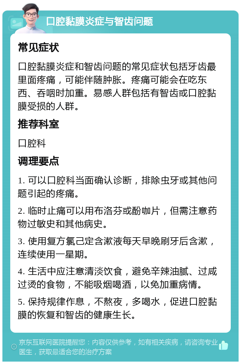 口腔黏膜炎症与智齿问题 常见症状 口腔黏膜炎症和智齿问题的常见症状包括牙齿最里面疼痛，可能伴随肿胀。疼痛可能会在吃东西、吞咽时加重。易感人群包括有智齿或口腔黏膜受损的人群。 推荐科室 口腔科 调理要点 1. 可以口腔科当面确认诊断，排除虫牙或其他问题引起的疼痛。 2. 临时止痛可以用布洛芬或酚咖片，但需注意药物过敏史和其他病史。 3. 使用复方氯己定含漱液每天早晚刷牙后含漱，连续使用一星期。 4. 生活中应注意清淡饮食，避免辛辣油腻、过咸过烫的食物，不能吸烟喝酒，以免加重病情。 5. 保持规律作息，不熬夜，多喝水，促进口腔黏膜的恢复和智齿的健康生长。