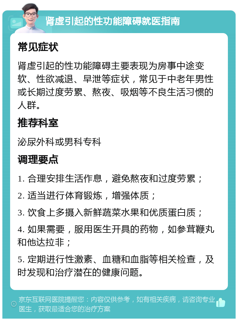 肾虚引起的性功能障碍就医指南 常见症状 肾虚引起的性功能障碍主要表现为房事中途变软、性欲减退、早泄等症状，常见于中老年男性或长期过度劳累、熬夜、吸烟等不良生活习惯的人群。 推荐科室 泌尿外科或男科专科 调理要点 1. 合理安排生活作息，避免熬夜和过度劳累； 2. 适当进行体育锻炼，增强体质； 3. 饮食上多摄入新鲜蔬菜水果和优质蛋白质； 4. 如果需要，服用医生开具的药物，如参茸鞭丸和他达拉非； 5. 定期进行性激素、血糖和血脂等相关检查，及时发现和治疗潜在的健康问题。