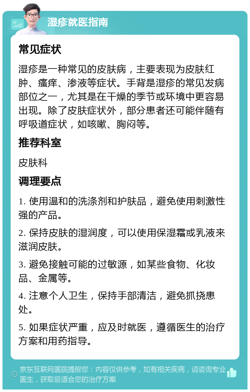 湿疹就医指南 常见症状 湿疹是一种常见的皮肤病，主要表现为皮肤红肿、瘙痒、渗液等症状。手背是湿疹的常见发病部位之一，尤其是在干燥的季节或环境中更容易出现。除了皮肤症状外，部分患者还可能伴随有呼吸道症状，如咳嗽、胸闷等。 推荐科室 皮肤科 调理要点 1. 使用温和的洗涤剂和护肤品，避免使用刺激性强的产品。 2. 保持皮肤的湿润度，可以使用保湿霜或乳液来滋润皮肤。 3. 避免接触可能的过敏源，如某些食物、化妆品、金属等。 4. 注意个人卫生，保持手部清洁，避免抓挠患处。 5. 如果症状严重，应及时就医，遵循医生的治疗方案和用药指导。