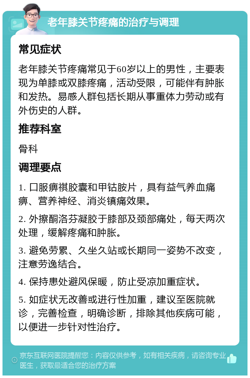 老年膝关节疼痛的治疗与调理 常见症状 老年膝关节疼痛常见于60岁以上的男性，主要表现为单膝或双膝疼痛，活动受限，可能伴有肿胀和发热。易感人群包括长期从事重体力劳动或有外伤史的人群。 推荐科室 骨科 调理要点 1. 口服痹祺胶囊和甲钴胺片，具有益气养血痛痹、营养神经、消炎镇痛效果。 2. 外擦酮洛芬凝胶于膝部及颈部痛处，每天两次处理，缓解疼痛和肿胀。 3. 避免劳累、久坐久站或长期同一姿势不改变，注意劳逸结合。 4. 保持患处避风保暖，防止受凉加重症状。 5. 如症状无改善或进行性加重，建议至医院就诊，完善检查，明确诊断，排除其他疾病可能，以便进一步针对性治疗。