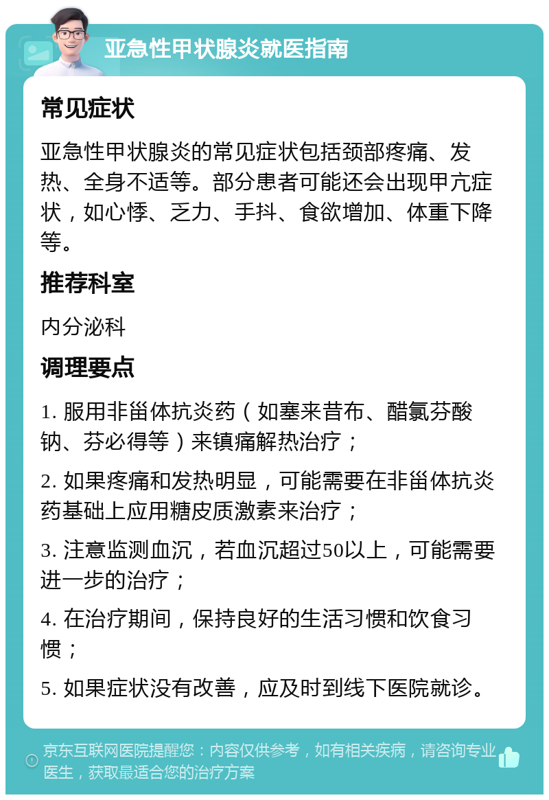 亚急性甲状腺炎就医指南 常见症状 亚急性甲状腺炎的常见症状包括颈部疼痛、发热、全身不适等。部分患者可能还会出现甲亢症状，如心悸、乏力、手抖、食欲增加、体重下降等。 推荐科室 内分泌科 调理要点 1. 服用非甾体抗炎药（如塞来昔布、醋氯芬酸钠、芬必得等）来镇痛解热治疗； 2. 如果疼痛和发热明显，可能需要在非甾体抗炎药基础上应用糖皮质激素来治疗； 3. 注意监测血沉，若血沉超过50以上，可能需要进一步的治疗； 4. 在治疗期间，保持良好的生活习惯和饮食习惯； 5. 如果症状没有改善，应及时到线下医院就诊。